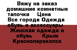 Вяжу на заказ домашние комнатные тапочки. › Цена ­ 800 - Все города Одежда, обувь и аксессуары » Женская одежда и обувь   . Крым,Красноперекопск